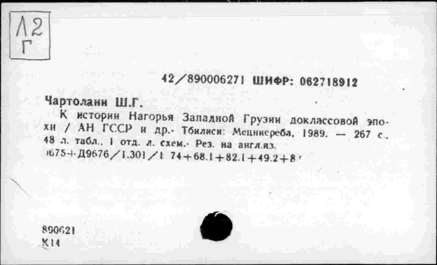 ﻿г
42/890006271 ШИФР: 062718912
Чартоланн Ш.Г.
И"°РгИЛ..ГаГОрЬЯ Запалной Грузии доклассовой эпо-/ Ап ■ ССР и др,- Тбилиси: Мецннсреба. 1989. — 267 с. <8 л. табл I отд. л. схем.- Рез. на англ из.
>675-4-Д9676/1.301 /1 74 + 68.1+82.1+49.2 + 8 '
890621 ХМ